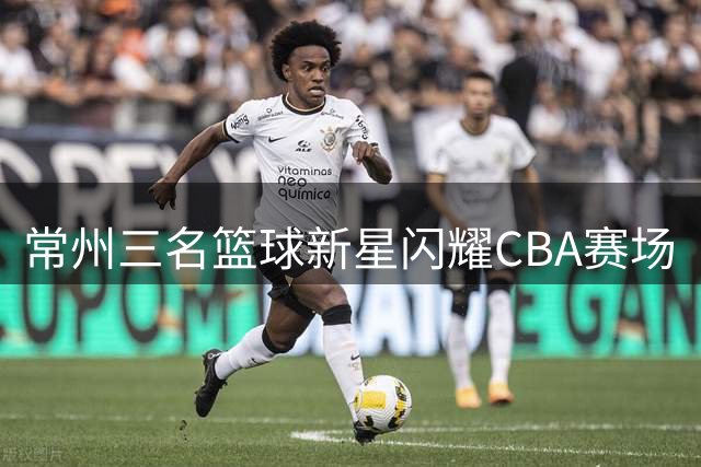 常州三名篮球新星闪耀CBA赛场