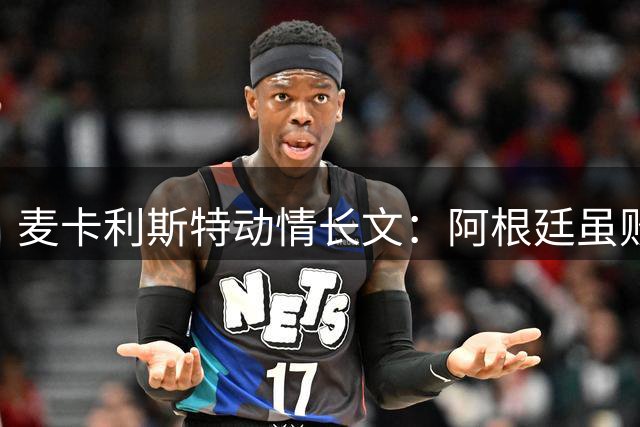 麦卡利斯特动情长文：阿根廷虽败犹荣 球迷热爱铸就永恒记忆
